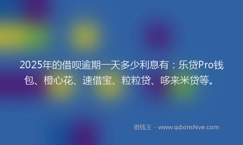 2025年的借呗逾期一天多少利息有：乐贷Pro钱包、橙心花、速借宝、粒粒贷、哆来米贷等。