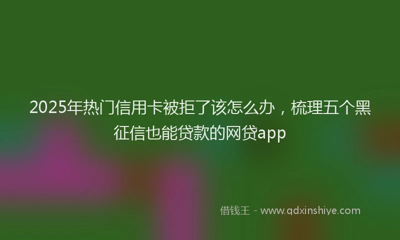 2025年热门信用卡被拒了该怎么办，梳理五个黑征信也能贷款的网贷app