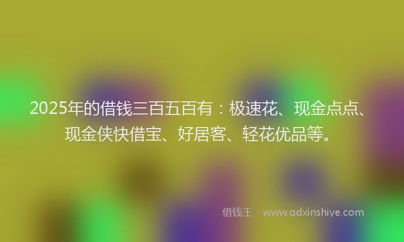 2025年的借钱三百五百有：极速花、现金点点、现金侠快借宝、好居客、轻花优品等。