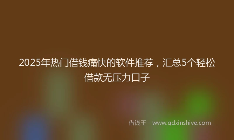 2025年热门借钱痛快的软件推荐，汇总5个轻松借款无压力口子
