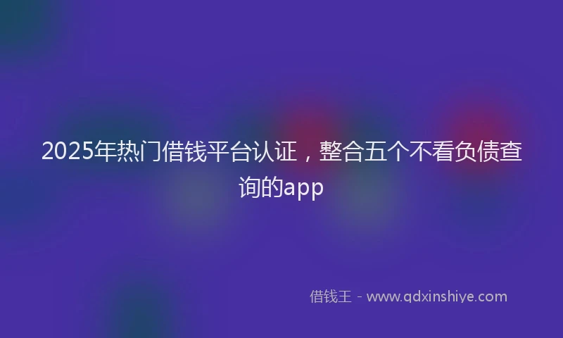 2025年热门借钱平台认证，整合五个不看负债查询的app