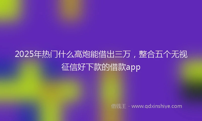 2025年热门什么高炮能借出三万，整合五个无视征信好下款的借款app