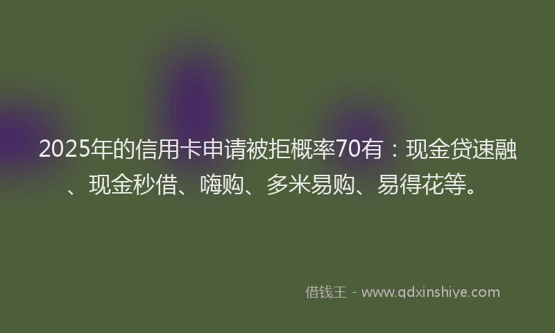 2025年的信用卡申请被拒概率70有：现金贷速融、现金秒借、嗨购、多米易购、易得花等。