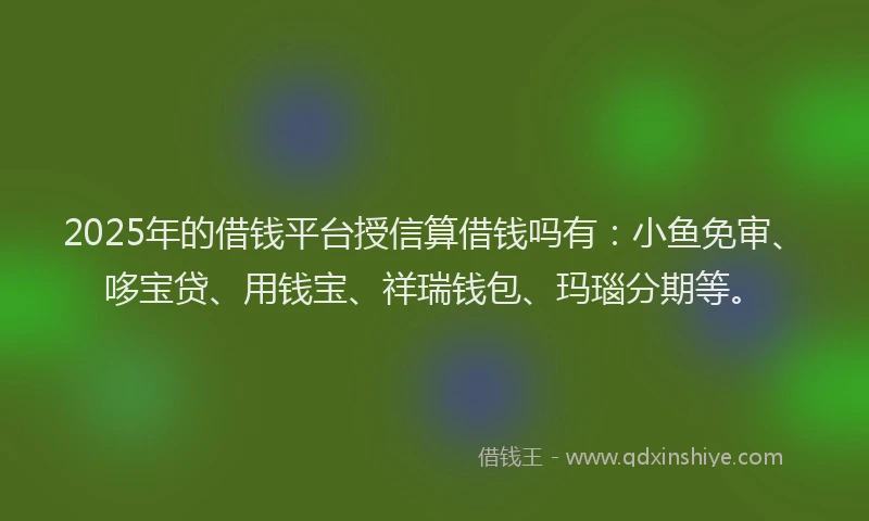 2025年的借钱平台授信算借钱吗有:小鱼免审、哆宝贷、用钱宝、祥瑞钱包、玛瑙分期等。