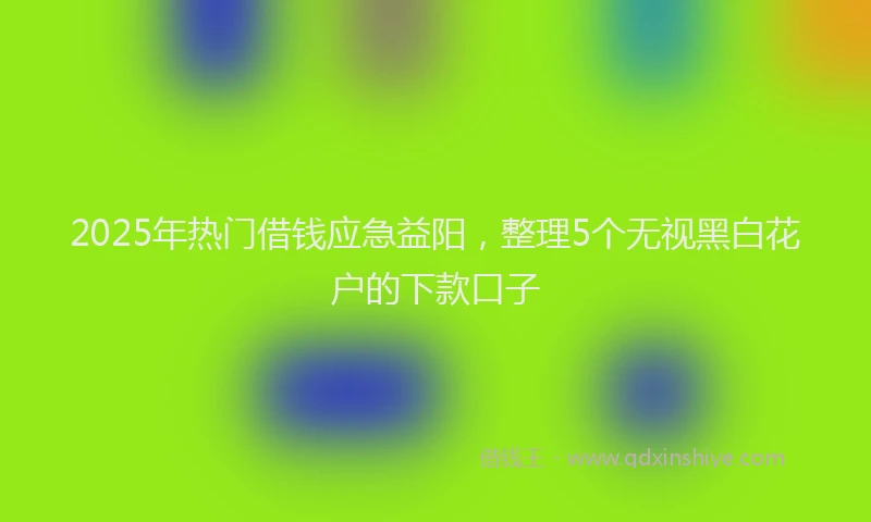 2025年热门借钱应急益阳，整理5个无视黑白花户的下款口子