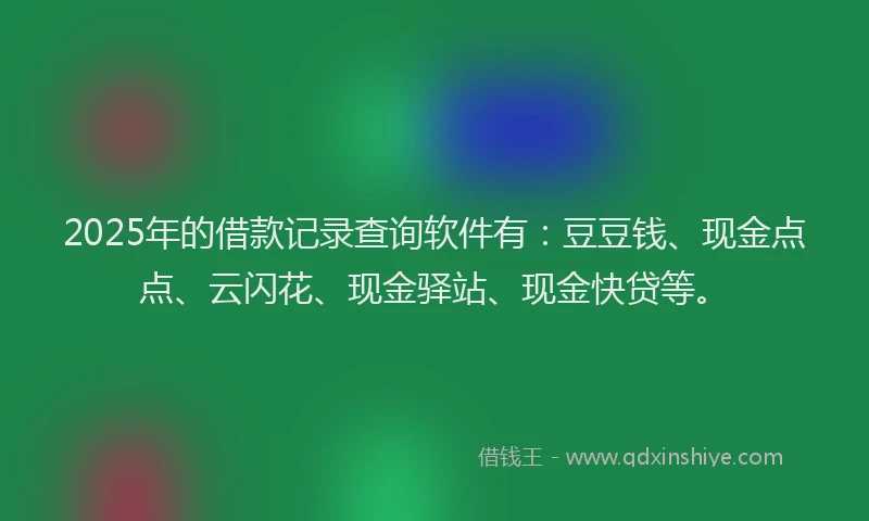 2025年的借款记录查询软件有：豆豆钱、现金点点、云闪花、现金驿站、现金快贷等。