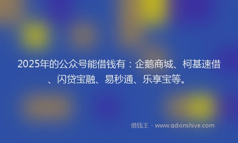 2025年的公众号能借钱有：企鹅商城、柯基速借、闪贷宝融、易秒通、乐享宝等。