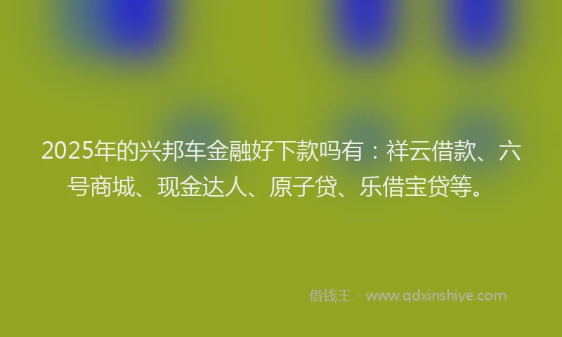 2025年的兴邦车金融好下款吗有：祥云借款、六号商城、现金达人、原子贷、乐借宝贷等。