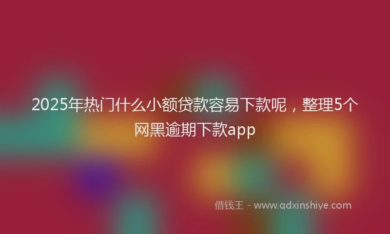 2025年热门什么小额贷款容易下款呢，整理5个网黑逾期下款app