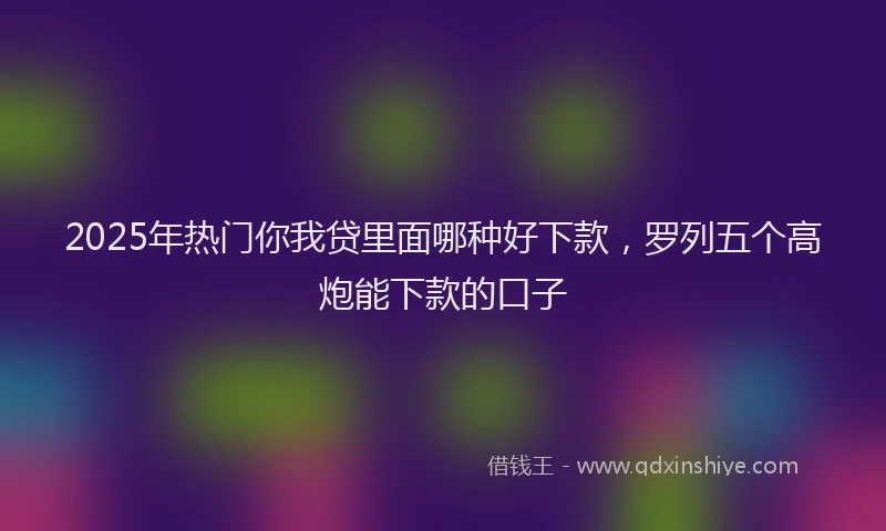 2025年热门你我贷里面哪种好下款，罗列五个高炮能下款的口子