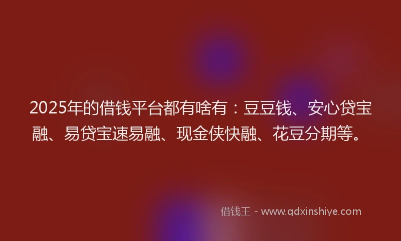 2025年的借钱平台都有啥有：豆豆钱、安心贷宝融、易贷宝速易融、现金侠快融、花豆分期等。