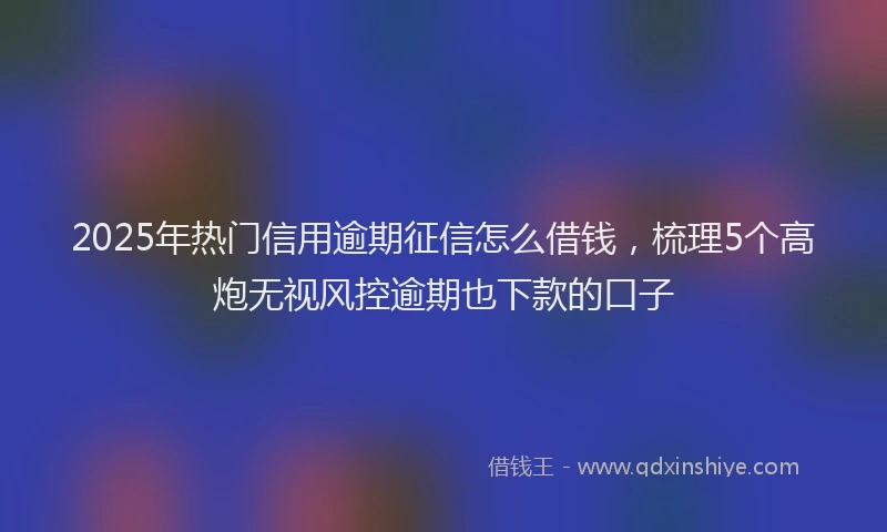 2025年热门信用逾期征信怎么借钱，梳理5个高炮无视风控逾期也下款的口子