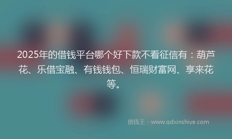 2025年的借钱平台哪个好下款不看征信有：葫芦花、乐借宝融、有钱钱包、恒瑞财富网、享来花等。