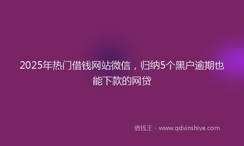 2025年热门借钱网站微信，归纳5个黑户逾期也能下款的网贷