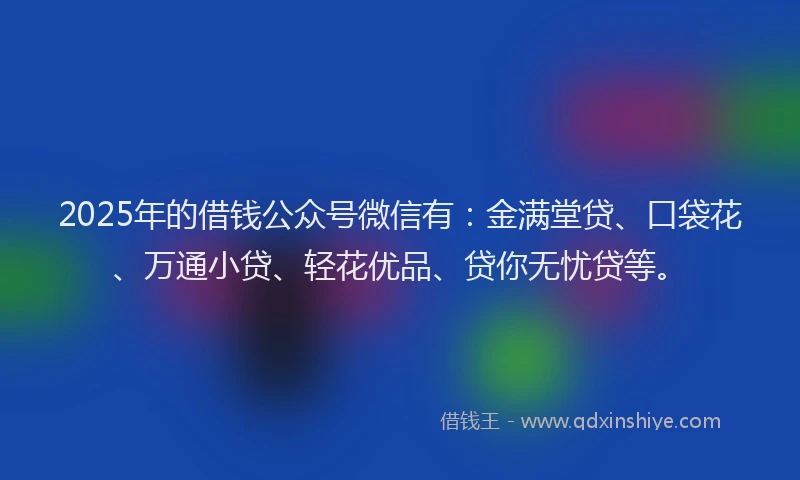 2025年的借钱公众号微信有：金满堂贷、口袋花、万通小贷、轻花优品、贷你无忧贷等。