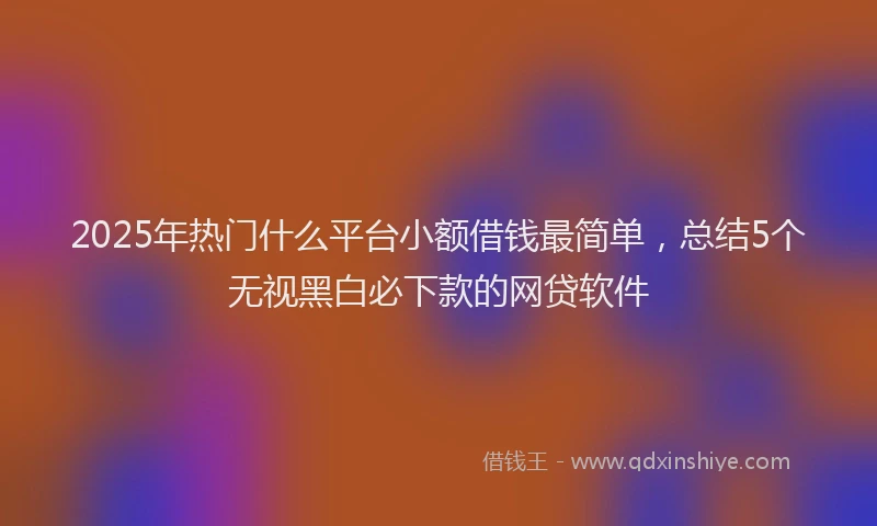 2025年热门什么平台小额借钱最简单，总结5个无视黑白必下款的网贷软件