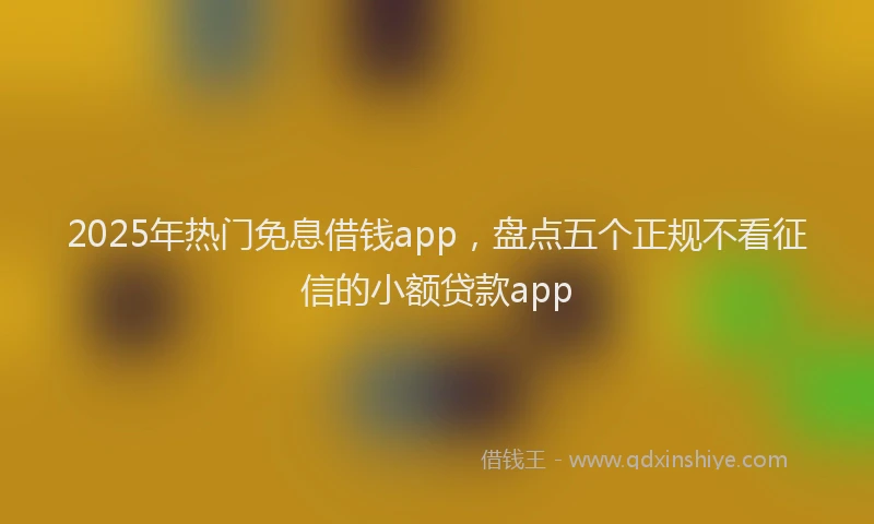 2025年热门免息借钱app，盘点五个正规不看征信的小额贷款app