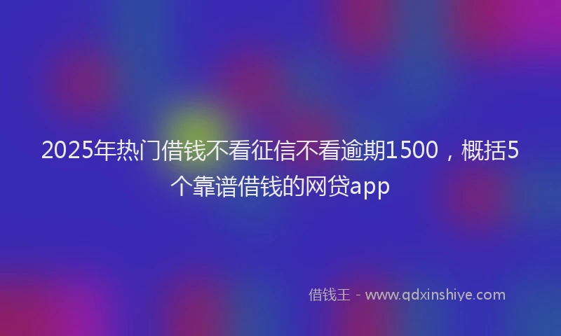 2025年热门借钱不看征信不看逾期1500，概括5个靠谱借钱的网贷app