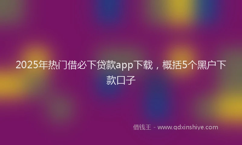 2025年热门借必下贷款app下载，概括5个黑户下款口子