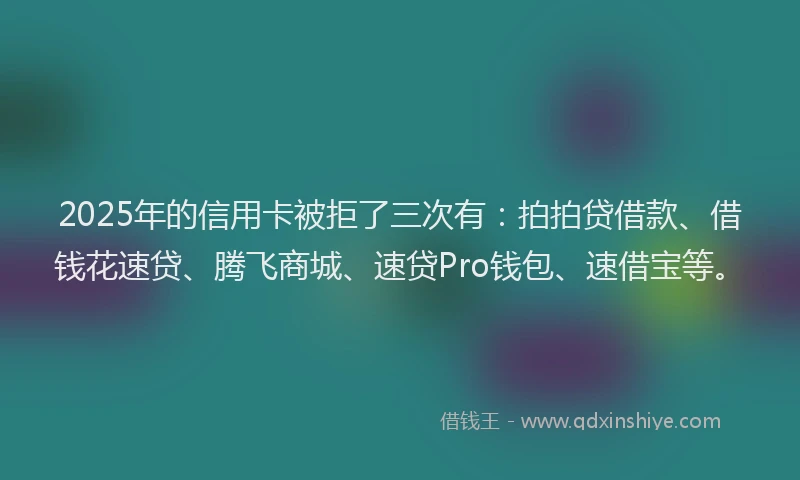 2025年的信用卡被拒了三次有：拍拍贷借款、借钱花速贷、腾飞商城、速贷Pro钱包、速借宝等。