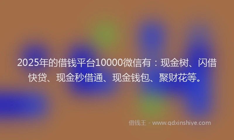 2025年的借钱平台10000微信有：现金树、闪借快贷、现金秒借通、现金钱包、聚财花等。