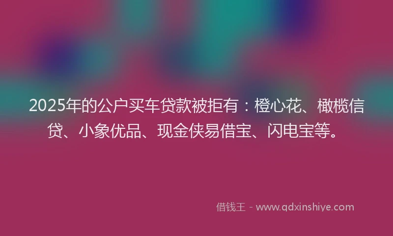 2025年的公户买车贷款被拒有：橙心花、橄榄信贷、小象优品、现金侠易借宝、闪电宝等。