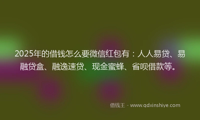 2025年的借钱怎么要微信红包有：人人易贷、易融贷盒、融逸速贷、现金蜜蜂、省呗借款等。
