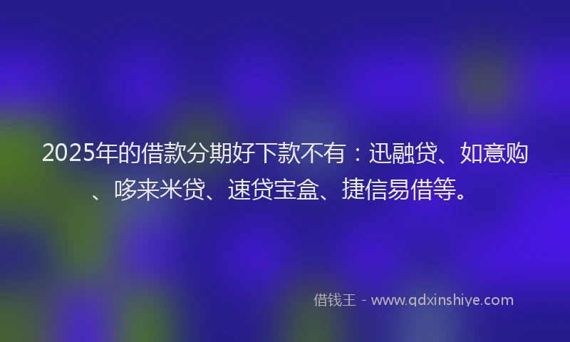 2025年的借款分期好下款不有：迅融贷、如意购、哆来米贷、速贷宝盒、捷信易借等。