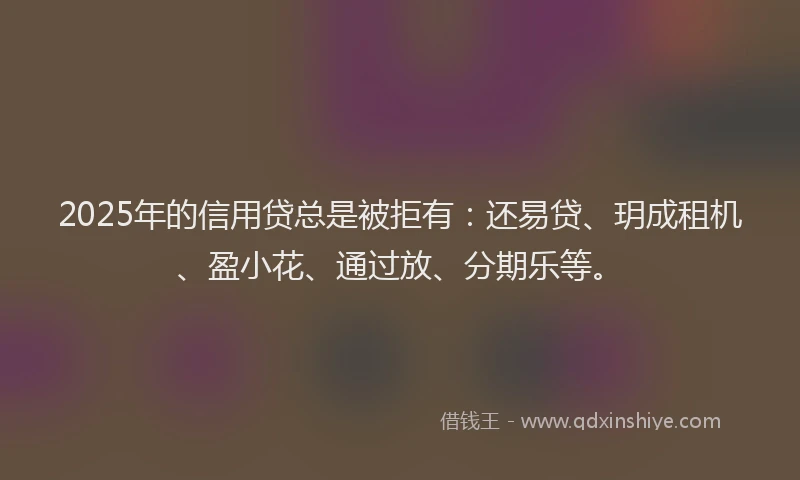 2025年的信用贷总是被拒有:还易贷、玥成租机、盈小花、通过放、分期乐等。