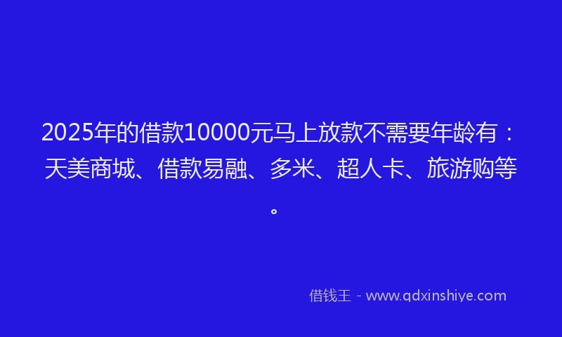 2025年的借款10000元马上放款不需要年龄有：天美商城、借款易融、多米、超人卡、旅游购等。