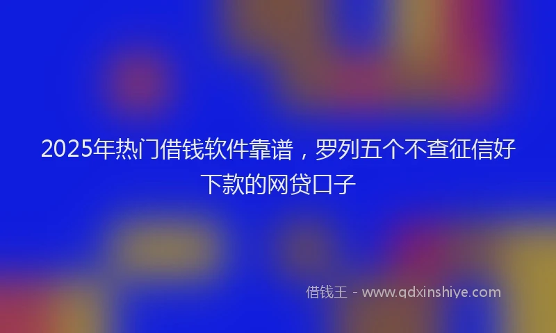 2025年热门借钱软件靠谱，罗列五个不查征信好下款的网贷口子