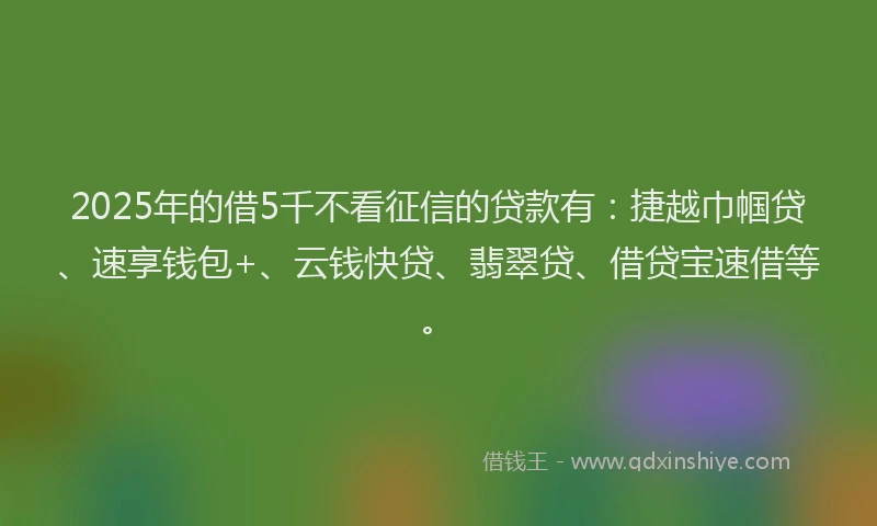 2025年的借5千不看征信的贷款有：捷越巾帼贷、速享钱包+、云钱快贷、翡翠贷、借贷宝速借等。
