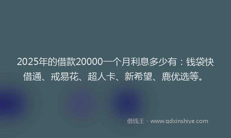 2025年的借款20000一个月利息多少有：钱袋快借通、戒易花、超人卡、新希望、鹿优选等。