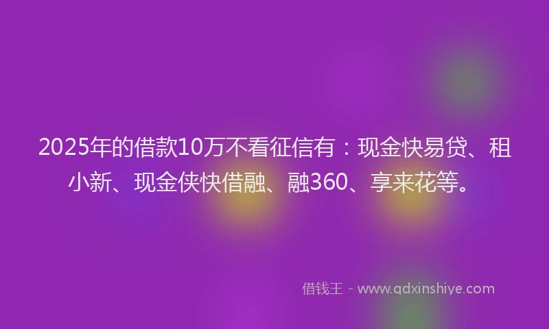 2025年的借款10万不看征信有：现金快易贷、租小新、现金侠快借融、融360、享来花等。