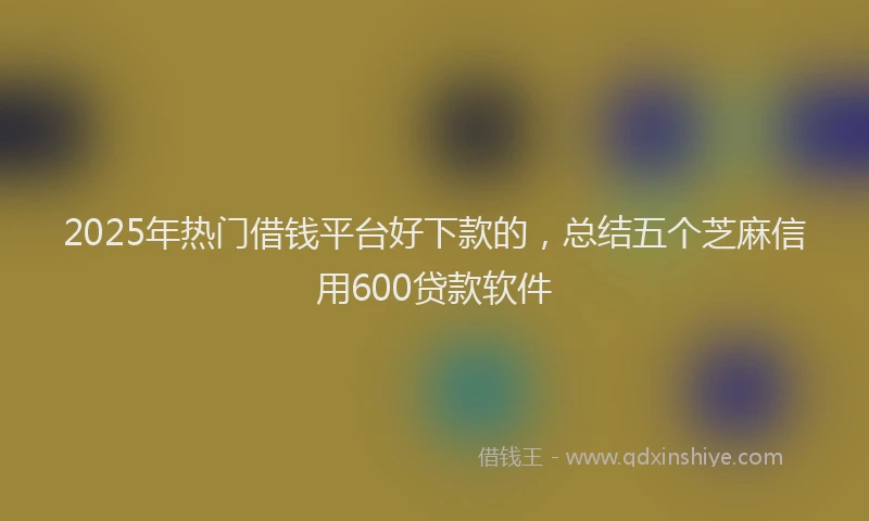 2025年热门借钱平台好下款的，总结五个芝麻信用600贷款软件