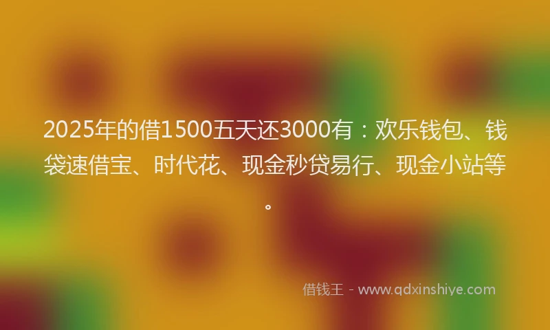 2025年的借1500五天还3000有：欢乐钱包、钱袋速借宝、时代花、现金秒贷易行、现金小站等。