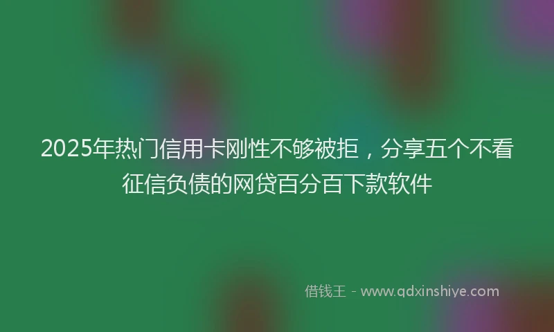 2025年热门信用卡刚性不够被拒，分享五个不看征信负债的网贷百分百下款软件