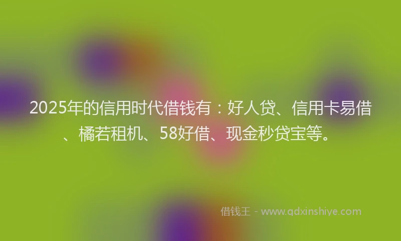 2025年的信用时代借钱有：好人贷、信用卡易借、橘若租机、58好借、现金秒贷宝等。