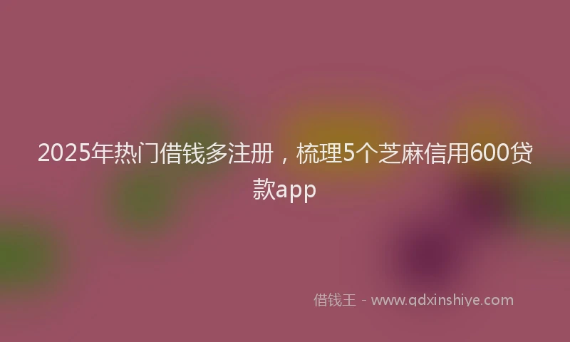2025年热门借钱多注册，梳理5个芝麻信用600贷款app