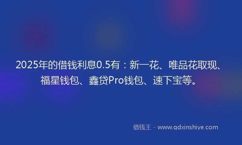 2025年的借钱利息0.5有：新一花、唯品花取现、福星钱包、鑫贷Pro钱包、速下宝等。