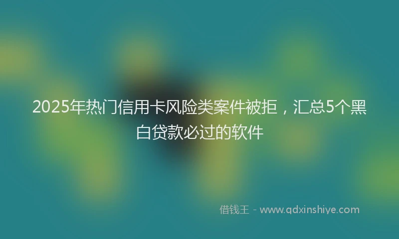 2025年热门信用卡风险类案件被拒，汇总5个黑白贷款必过的软件