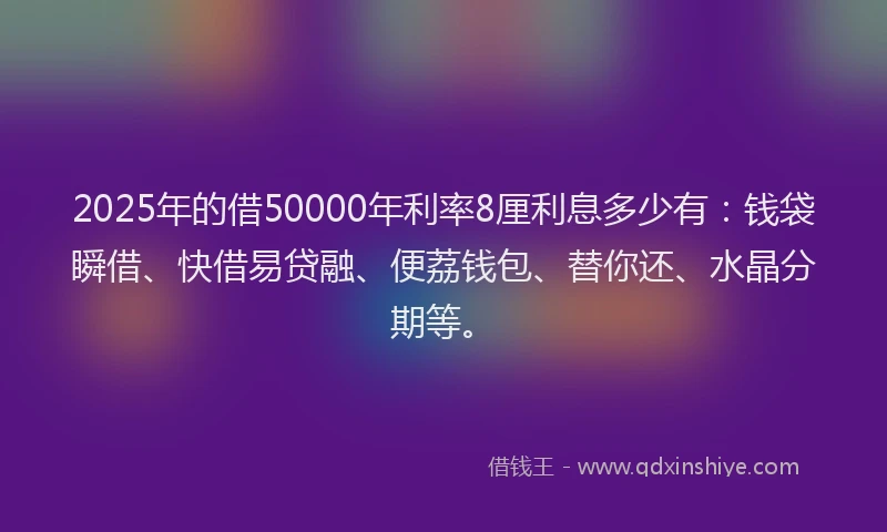 2025年的借50000年利率8厘利息多少有：钱袋瞬借、快借易贷融、便荔钱包、替你还、水晶分期等。