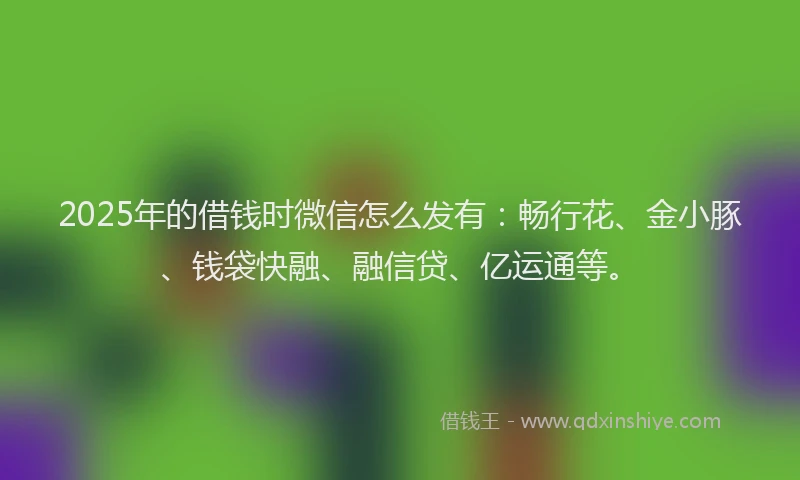 2025年的借钱时微信怎么发有：畅行花、金小豚、钱袋快融、融信贷、亿运通等。