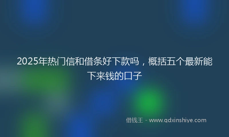 2025年热门信和借条好下款吗，概括五个最新能下来钱的口子