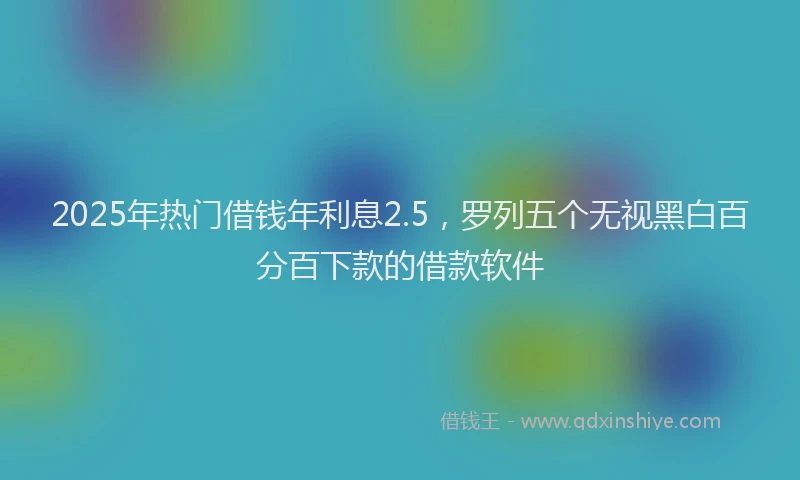 2025年热门借钱年利息2.5，罗列五个无视黑白百分百下款的借款软件
