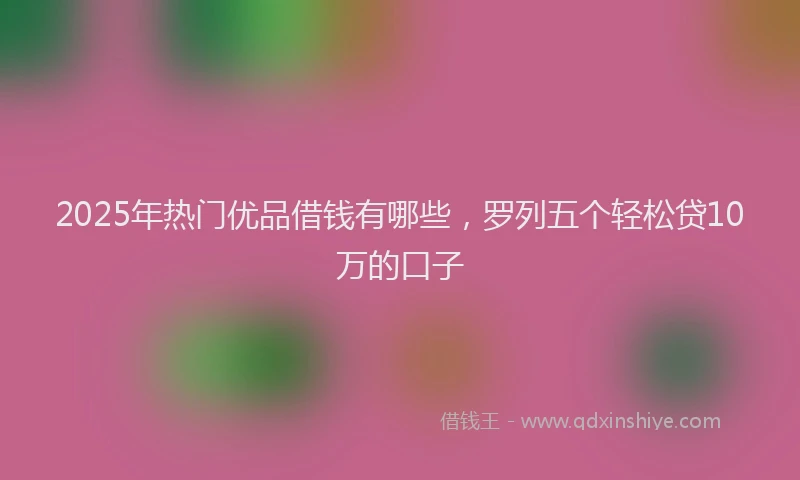 2025年热门优品借钱有哪些，罗列五个轻松贷10万的口子