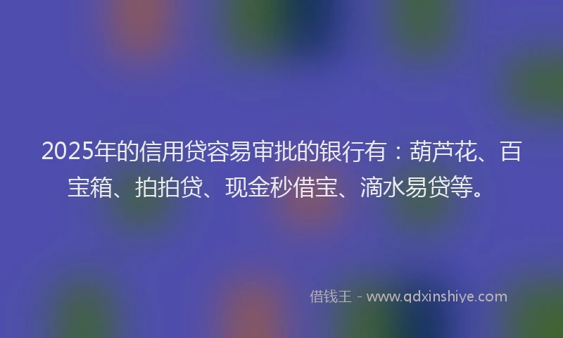 2025年的信用贷容易审批的银行有：葫芦花、百宝箱、拍拍贷、现金秒借宝、滴水易贷等。