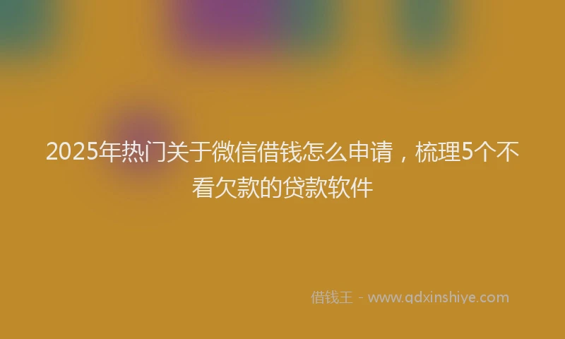 2025年热门关于微信借钱怎么申请，梳理5个不看欠款的贷款软件
