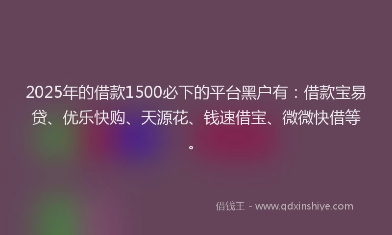 2025年的借款1500必下的平台黑户有：借款宝易贷、优乐快购、天源花、钱速借宝、微微快借等。