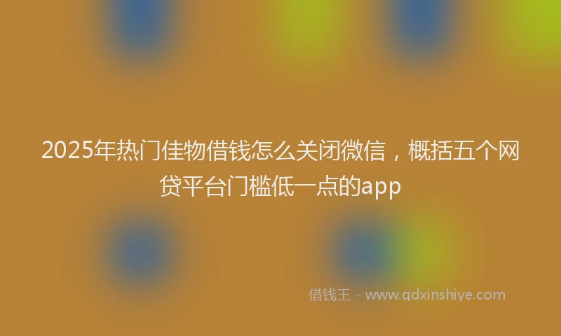 2025年热门佳物借钱怎么关闭微信，概括五个网贷平台门槛低一点的app